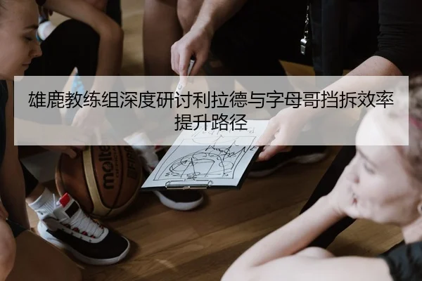 雄鹿教练组深度研讨利拉德与字母哥挡拆效率提升路径