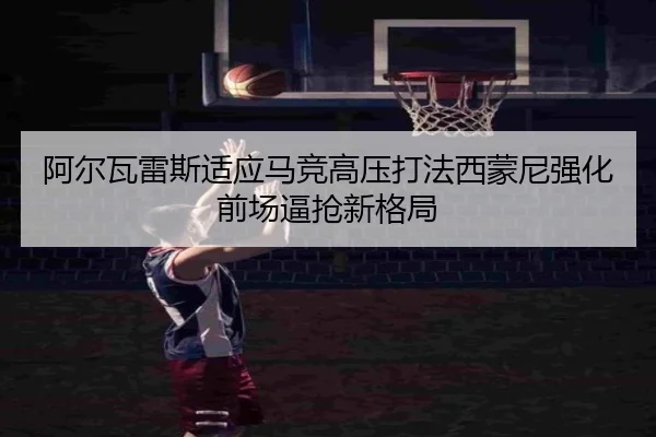 阿尔瓦雷斯适应马竞高压打法西蒙尼强化前场逼抢新格局（bet365）